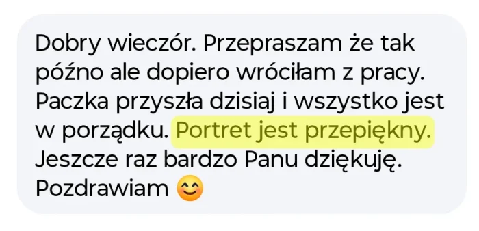 Opinia mojej klientki na temat portretu i współpracy ze mną: Przepraszam, że tak późno ale dopiero wróciłam z pracy. Paczka przyszła dzisiaj i wszystko jest w porządku. Portret jest przepiękny. Jeszcze raz nardzo panu dziękuję. pozdrawiam.